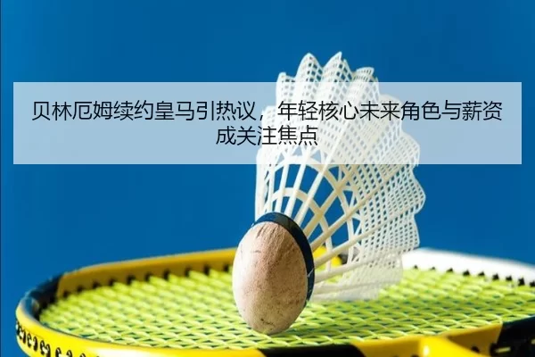 贝林厄姆续约皇马引热议，年轻核心未来角色与薪资成关注焦点